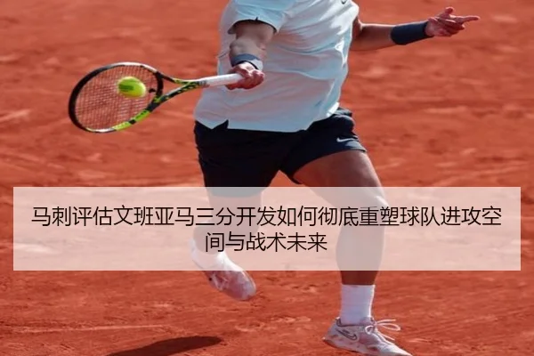 马刺评估文班亚马三分开发如何彻底重塑球队进攻空间与战术未来