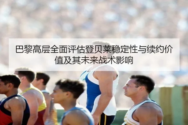 巴黎高层全面评估登贝莱稳定性与续约价值及其未来战术影响