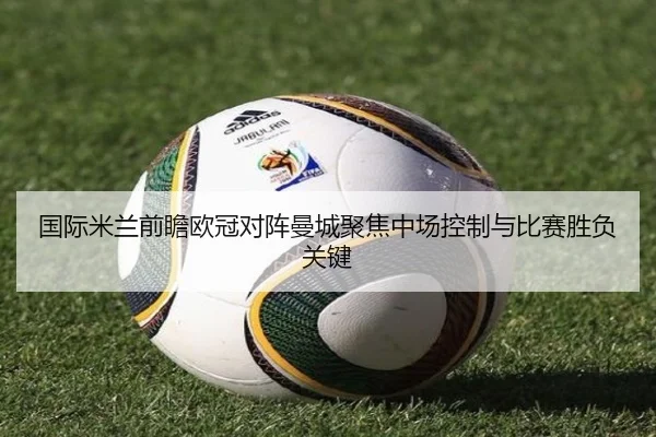国际米兰前瞻欧冠对阵曼城聚焦中场控制与比赛胜负关键 - kaiyun